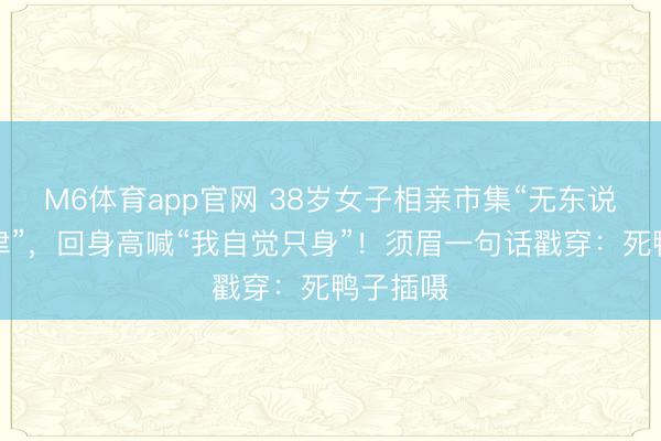 M6体育app官网 38岁女子相亲市集“无东说念主问津”,回身高喊“我自觉只身”!须眉一句话戳穿:死鸭子插嗫