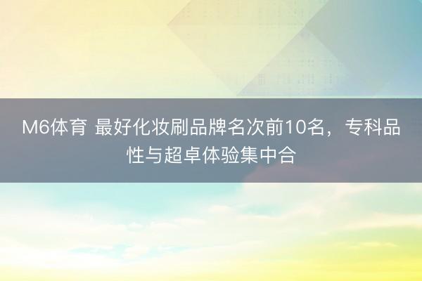 M6体育 最好化妆刷品牌名次前10名，专科品性与超卓体验集中合