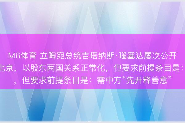 M6体育 立陶宛总统吉塔纳斯·瑙塞达屡次公开表暗意但愿尽快走访北京，以股东两国关系正常化，但要求前提条目是：需中方“先开释善意”