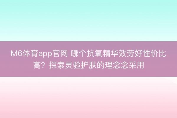 M6体育app官网 哪个抗氧精华效劳好性价比高？探索灵验护肤的理念念采用