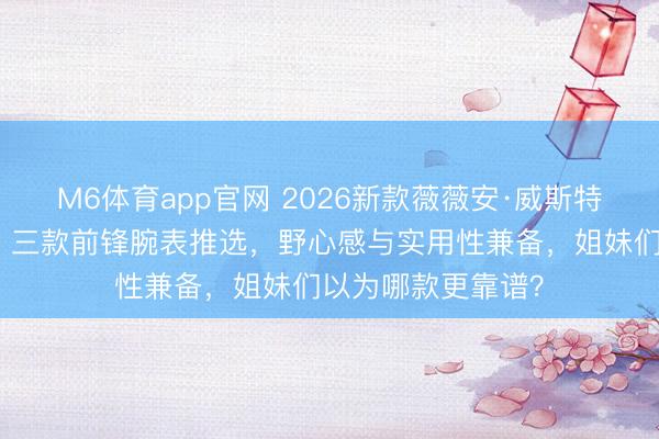 M6体育app官网 2026新款薇薇安·威斯特伍德泰西表精选：三款前锋腕表推选，野心感与实用性兼备，姐妹们以为哪款更靠谱？