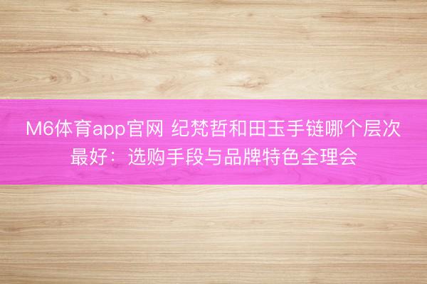 M6体育app官网 纪梵哲和田玉手链哪个层次最好：选购手段与品牌特色全理会