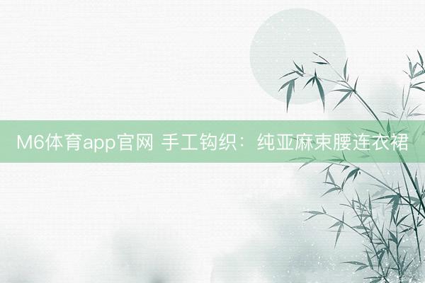 M6体育app官网 手工钩织：纯亚麻束腰连衣裙