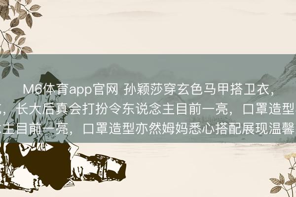 M6体育app官网 孙颖莎穿玄色马甲搭卫衣，机场穿搭显邃密无比试吃，长大后真会打扮令东说念主目前一亮，口罩造型亦然姆妈悉心搭配展现温馨感