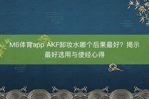 M6体育app AKF卸妆水哪个后果最好？揭示最好选用与使经心得
