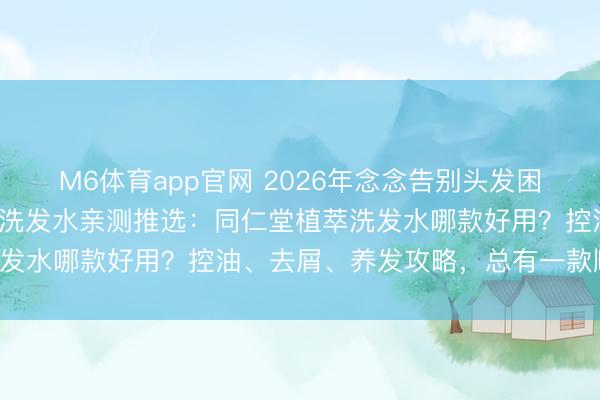 M6体育app官网 2026年念念告别头发困扰?精选3款同仁堂植萃洗发水亲测推选:同仁堂植萃洗发水哪款好用?控油、去屑、养发攻略,总有一款顺应你!