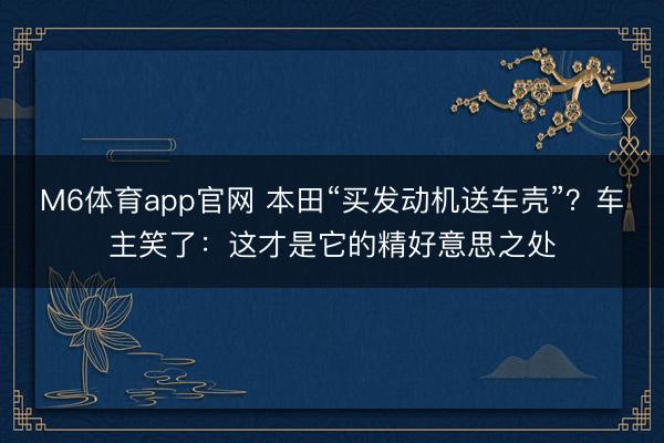 M6体育app官网 本田“买发动机送车壳”?车主笑了:这才是它的精好意思之处
