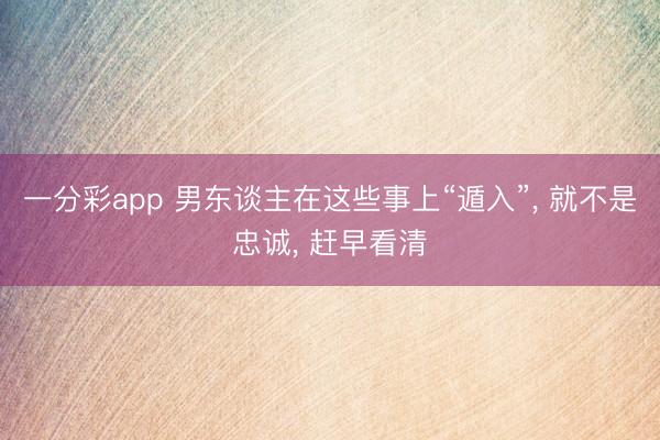 一分彩app 男东谈主在这些事上“遁入”, 就不是忠诚, 赶早看清