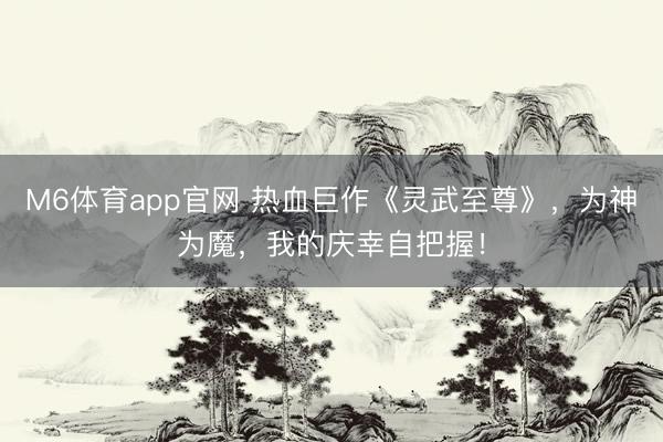 M6体育app官网 热血巨作《灵武至尊》，为神为魔，我的庆幸自把握！